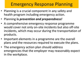 Emergency Response Planning
• Planning is a crucial component in any safety and
  health program including emergency action.
• Planning is prevention and preparedness!
• A comprehensive emergency response programme
  would cover not only on-site incidents but also off-site
  incidents, which may occur during the transportation of
  products.
• Important elements in a programme are the overall
  plans and the resources required to execute the plans.
• The emergency action plan should address
  emergencies that the employer may reasonably expect
  in the workplace.
 