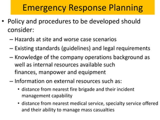 Emergency Response Planning
• Policy and procedures to be developed should
  consider:
  – Hazards at site and worse case scenarios
  – Existing standards (guidelines) and legal requirements
  – Knowledge of the company operations background as
    well as internal resources available such
    finances, manpower and equipment
  – Information on external resources such as:
     • distance from nearest fire brigade and their incident
       management capability
     • distance from nearest medical service, specialty service offered
       and their ability to manage mass casualties
 