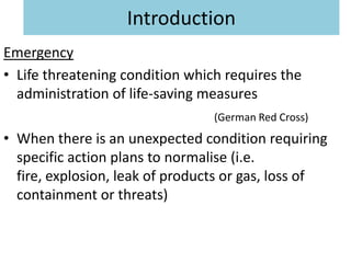Introduction
Emergency
• Life threatening condition which requires the
  administration of life-saving measures
                                 (German Red Cross)
• When there is an unexpected condition requiring
  specific action plans to normalise (i.e.
  fire, explosion, leak of products or gas, loss of
  containment or threats)
 