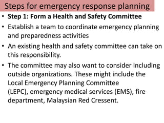 Steps for emergency response planning
• Step 1: Form a Health and Safety Committee
• Establish a team to coordinate emergency planning
  and preparedness activities
• An existing health and safety committee can take on
  this responsibility.
• The committee may also want to consider including
  outside organizations. These might include the
  Local Emergency Planning Committee
  (LEPC), emergency medical services (EMS), fire
  department, Malaysian Red Cressent.
 
