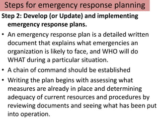 Steps for emergency response planning
Step 2: Develop (or Update) and implementing
  emergency response plans.
• An emergency response plan is a detailed written
  document that explains what emergencies an
  organization is likely to face, and WHO will do
  WHAT during a particular situation.
• A chain of command should be established
• Writing the plan begins with assessing what
  measures are already in place and determining
  adequacy of current resources and procedures by
  reviewing documents and seeing what has been put
  into operation.
 