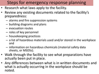 Steps for emergency response planning
• Research what laws apply to the facility.
• Review any existing documents related to the facility’s
  preparedness:
   – alarms and fire suppression systems
   – building diagrams and plans
   – evacuation routes
   – roles of key personnel
   – housekeeping practices
   – a list of hazardous materials used and/or stored in the workplace
     and
   – information on hazardous chemicals (material safety data
     sheets, or MSDSs).
• Walk through the facility to see what preparations have
  actually been put in place.
• Any differences between what is in written documents and
  what is actually occurring in the workplace should be
  noted.
 