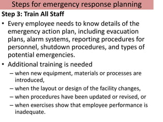 Steps for emergency response planning
Step 3: Train All Staff
• Every employee needs to know details of the
  emergency action plan, including evacuation
  plans, alarm systems, reporting procedures for
  personnel, shutdown procedures, and types of
  potential emergencies.
• Additional training is needed
  – when new equipment, materials or processes are
    introduced,
  – when the layout or design of the facility changes,
  – when procedures have been updated or revised, or
  – when exercises show that employee performance is
    inadequate.
 