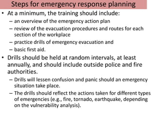 Steps for emergency response planning
• At a minimum, the training should include:
  – an overview of the emergency action plan
  – review of the evacuation procedures and routes for each
    section of the workplace
  – practice drills of emergency evacuation and
  – basic first aid.
• Drills should be held at random intervals, at least
  annually, and should include outside police and fire
  authorities.
  – Drills will lessen confusion and panic should an emergency
    situation take place.
  – The drills should reflect the actions taken for different types
    of emergencies (e.g., fire, tornado, earthquake, depending
    on the vulnerability analysis).
 