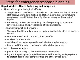 Steps for emergency response planning
Step 4: Address Needs Following an Emergency
• Physical and psychological effects
   – The plan must specify what steps will be taken to ensure that all injured
     staff receive immediate first aid and follow-up medical care including
     any physical rehabilitation that might be necessary as the result of
     injuries.
   – Counseling services are essential parts of responding to overcome
     severe emotional and psychological effects on victims.
• Financial support and services
   – The plan should identify resources that are available to affected workers
     such as:
   – continuation of health care and other benefits
   – workers compensation
   – social services that can provide food, shelter or other needs,
   – federal aid if the area is declared a national disaster area.
• Workplace operations
   – process for recovery so that operations can continue.
   – E.g. Contingency plans should be developed for having backup systems
     to protect documents, computer files and other critical data.
 