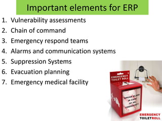 Important elements for ERP
1.   Vulnerability assessments
2.   Chain of command
3.   Emergency respond teams
4.   Alarms and communication systems
5.   Suppression Systems
6.   Evacuation planning
7.   Emergency medical facility
 