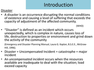 Introduction
Disaster
• A disaster is an occurrence disrupting the normal conditions
  of existence and causing a level of suffering that exceeds the
  capacity of adjustment of the affected community.
                                                                   (WHO)
• “Disaster” is defined as an incident which occurs
  unexpectedly, which is complex in nature, causes loss of
  life, destruction to properties or environment and grind down
  the activity of the community
  (Emergency and Disaster Planning Manual, Laura G. Kaplan, B.S.E.E., McGraw-
  Hill, 1996).
• Disaster = Uncompensated Incident = catastrophe = major
  incident
• An uncompensated incident occurs when the resources
  available are inadequate to deal with the situation; load
  exceed capacity
 