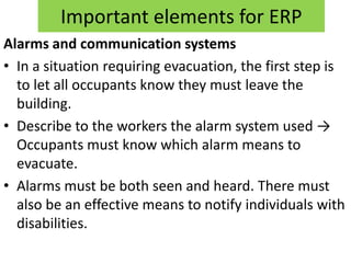 Important elements for ERP
Alarms and communication systems
• In a situation requiring evacuation, the first step is
  to let all occupants know they must leave the
  building.
• Describe to the workers the alarm system used →
  Occupants must know which alarm means to
  evacuate.
• Alarms must be both seen and heard. There must
  also be an effective means to notify individuals with
  disabilities.
 