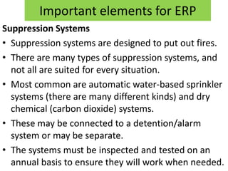 Important elements for ERP
Suppression Systems
• Suppression systems are designed to put out fires.
• There are many types of suppression systems, and
  not all are suited for every situation.
• Most common are automatic water-based sprinkler
  systems (there are many different kinds) and dry
  chemical (carbon dioxide) systems.
• These may be connected to a detention/alarm
  system or may be separate.
• The systems must be inspected and tested on an
  annual basis to ensure they will work when needed.
 