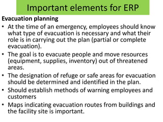 Important elements for ERP
Evacuation planning
• At the time of an emergency, employees should know
  what type of evacuation is necessary and what their
  role is in carrying out the plan (partial or complete
  evacuation).
• The goal is to evacuate people and move resources
  (equipment, supplies, inventory) out of threatened
  areas.
• The designation of refuge or safe areas for evacuation
  should be determined and identified in the plan.
• Should establish methods of warning employees and
  customers
• Maps indicating evacuation routes from buildings and
  the facility site is important.
 