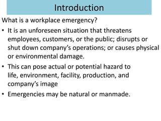 Introduction
What is a workplace emergency?
• It is an unforeseen situation that threatens
  employees, customers, or the public; disrupts or
  shut down company’s operations; or causes physical
  or environmental damage.
• This can pose actual or potential hazard to
  life, environment, facility, production, and
  company’s image
• Emergencies may be natural or manmade.
 