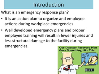 Introduction
What is an emergency response plan?
• It is an action plan to organize and employee
  actions during workplace emergencies.
• Well developed emergency plans and proper
  employee training will result in fewer injuries and
  less structural damage to the facility during
  emergencies.
 