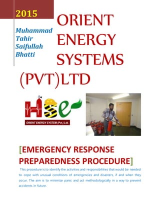ORIENT
ENERGY
SYSTEMS
(PVT)LTD
2015
Muhammad
Tahir
Saifullah
Bhatti
[EMERGENCY RESPONSE
PREPAREDNESS PROCEDURE]
This procedure is to identify the activities and responsibilities that would be needed
to cope with unusual conditions of emergencies and disasters, if and when they
occur. The aim is to minimize panic and act methodologically in a way to prevent
accidents in future.
 