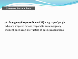 An Emergency Response Team (ERT) is a group of people
who are prepared for and respond to any emergency
incident, such as an interruption of business operations.
Emergency Response Team
 
