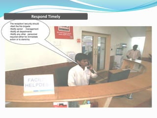 The reception/ security should
-Alert the fire brigade
-Notify senior management
-Notify all departments
-Notify any other personnel
required either for immediate
action or to stand-by
Respond Timely
 