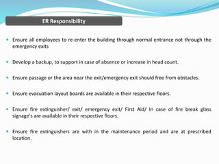  Ensure all employees to re-enter the building through normal entrance not through the
emergency exits
 Develop a backup, to support in case of absence or increase in head count.
 Ensure passage or the area near the exit/emergency exit should free from obstacles.
 Ensure evacuation layout boards are available in their respective floors.
 Ensure fire extinguisher/ exit/ emergency exit/ First Aid/ In case of fire break glass
signage's are available in their respective floors.
 Ensure fire extinguishers are with in the maintenance period and are at prescribed
location.
ER Responsibility
 