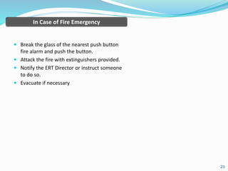  Break the glass of the nearest push button
fire alarm and push the button.
 Attack the fire with extinguishers provided.
 Notify the ERT Director or instruct someone
to do so.
 Evacuate if necessary
23
In Case of Fire Emergency
 