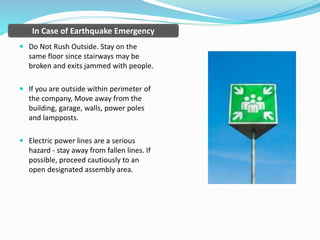 In Case of Earthquake Emergency
 Do Not Rush Outside. Stay on the
same floor since stairways may be
broken and exits jammed with people.
 If you are outside within perimeter of
the company, Move away from the
building, garage, walls, power poles
and lampposts.
 Electric power lines are a serious
hazard - stay away from fallen lines. If
possible, proceed cautiously to an
open designated assembly area.
 