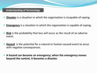  Disaster is a situation in which the organization is incapable of coping.
 Emergency is a situation in which the organization is capable of coping.
 Risk is the probability that loss will occur as the result of an adverse
event.
 Hazard is the potential for a natural or human-caused event to occur
with negative consequences.
 A hazard can become an emergency; when the emergency moves
beyond the control, it becomes a disaster.
Understanding of Terminology
 