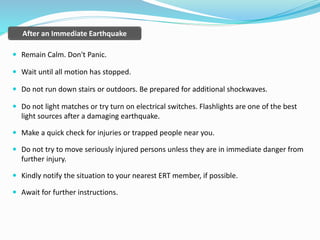 After an Immediate Earthquake
 Remain Calm. Don't Panic.
 Wait until all motion has stopped.
 Do not run down stairs or outdoors. Be prepared for additional shockwaves.
 Do not light matches or try turn on electrical switches. Flashlights are one of the best
light sources after a damaging earthquake.
 Make a quick check for injuries or trapped people near you.
 Do not try to move seriously injured persons unless they are in immediate danger from
further injury.
 Kindly notify the situation to your nearest ERT member, if possible.
 Await for further instructions.
 