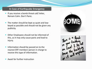  If you receive a bomb threat call/ letter,
Remain Calm. Don't Panic.
 The matter should be kept as quiet and low-
keyed as possible and should not be given any
publicity.
 Other Employees should not be informed of
this, as it may only cause panic and lead to
injury.
 Information should be passed on to the
nearest ERT member/ person in charge to
receive this type of information.
 Await for further instruction
In Case of Earthquake Emergency
 