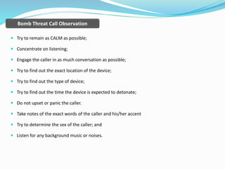  Try to remain as CALM as possible;
 Concentrate on listening;
 Engage the caller in as much conversation as possible;
 Try to find out the exact location of the device;
 Try to find out the type of device;
 Try to find out the time the device is expected to detonate;
 Do not upset or panic the caller.
 Take notes of the exact words of the caller and his/her accent
 Try to determine the sex of the caller; and
 Listen for any background music or noises.
Bomb Threat Call Observation
 