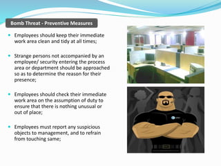 Bomb Threat - Preventive Measures
 Employees should keep their immediate
work area clean and tidy at all times;
 Strange persons not accompanied by an
employee/ security entering the process
area or department should be approached
so as to determine the reason for their
presence;
 Employees should check their immediate
work area on the assumption of duty to
ensure that there is nothing unusual or
out of place;
 Employees must report any suspicious
objects to management, and to refrain
from touching same;
 