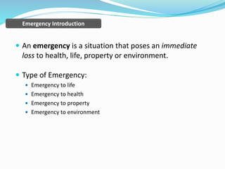  An emergency is a situation that poses an immediate
loss to health, life, property or environment.
 Type of Emergency:
 Emergency to life
 Emergency to health
 Emergency to property
 Emergency to environment
Emergency Introduction
 