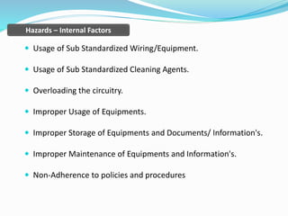  Usage of Sub Standardized Wiring/Equipment.
 Usage of Sub Standardized Cleaning Agents.
 Overloading the circuitry.
 Improper Usage of Equipments.
 Improper Storage of Equipments and Documents/ Information's.
 Improper Maintenance of Equipments and Information's.
 Non-Adherence to policies and procedures
Hazards – Internal Factors
 
