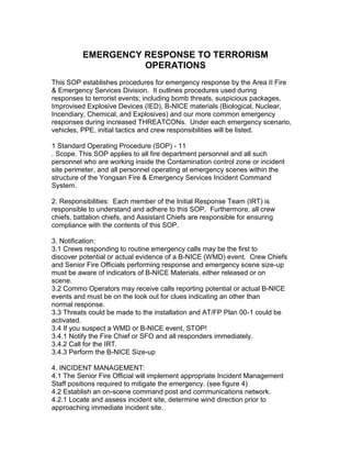 EMERGENCY RESPONSE TO TERRORISM
OPERATIONS
This SOP establishes procedures for emergency response by the Area II Fire
& Emergency Services Division. It outlines procedures used during
responses to terrorist events; including bomb threats, suspicious packages,
Improvised Explosive Devices (IED), B-NICE materials (Biological, Nuclear,
Incendiary, Chemical, and Explosives) and our more common emergency
responses during increased THREATCONs. Under each emergency scenario,
vehicles, PPE, initial tactics and crew responsibilities will be listed.
1 Standard Operating Procedure (SOP) - 11
. Scope. This SOP applies to all fire department personnel and all such
personnel who are working inside the Contamination control zone or incident
site perimeter, and all personnel operating at emergency scenes within the
structure of the Yongsan Fire & Emergency Services Incident Command
System.
2. Responsibilities: Each member of the Initial Response Team (IRT) is
responsible to understand and adhere to this SOP. Furthermore, all crew
chiefs, battalion chiefs, and Assistant Chiefs are responsible for ensuring
compliance with the contents of this SOP.
3. Notification:
3.1 Crews responding to routine emergency calls may be the first to
discover potential or actual evidence of a B-NICE (WMD) event. Crew Chiefs
and Senior Fire Officials performing response and emergency scene size-up
must be aware of indicators of B-NICE Materials, either released or on
scene.
3.2 Commo Operators may receive calls reporting potential or actual B-NICE
events and must be on the look out for clues indicating an other than
normal response.
3.3 Threats could be made to the installation and AT/FP Plan 00-1 could be
activated.
3.4 If you suspect a WMD or B-NICE event, STOP!
3.4.1 Notify the Fire Chief or SFO and all responders immediately.
3.4.2 Call for the IRT.
3.4.3 Perform the B-NICE Size-up
4. INCIDENT MANAGEMENT:
4.1 The Senior Fire Official will implement appropriate Incident Management
Staff positions required to mitigate the emergency. (see figure 4)
4.2 Establish an on-scene command post and communications network.
4.2.1 Locate and assess incident site, determine wind direction prior to
approaching immediate incident site.

 