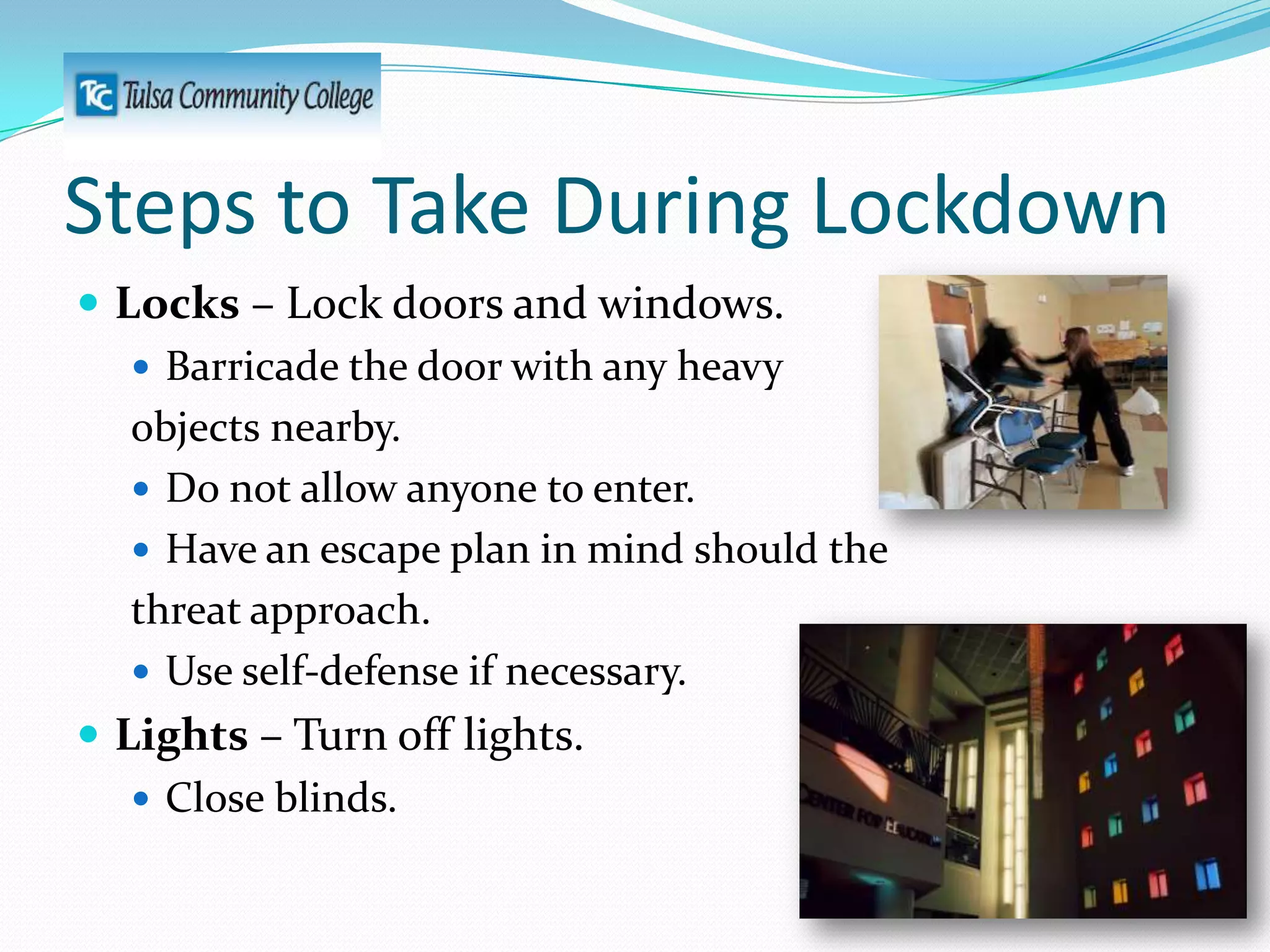 Steps to Take During Lockdown
 Locks – Lock doors and windows.
 Barricade the door with any heavy
objects nearby.
 Do not allow anyone to enter.
 Have an escape plan in mind should the
threat approach.
 Use self-defense if necessary.
 Lights – Turn off lights.
 Close blinds.

 