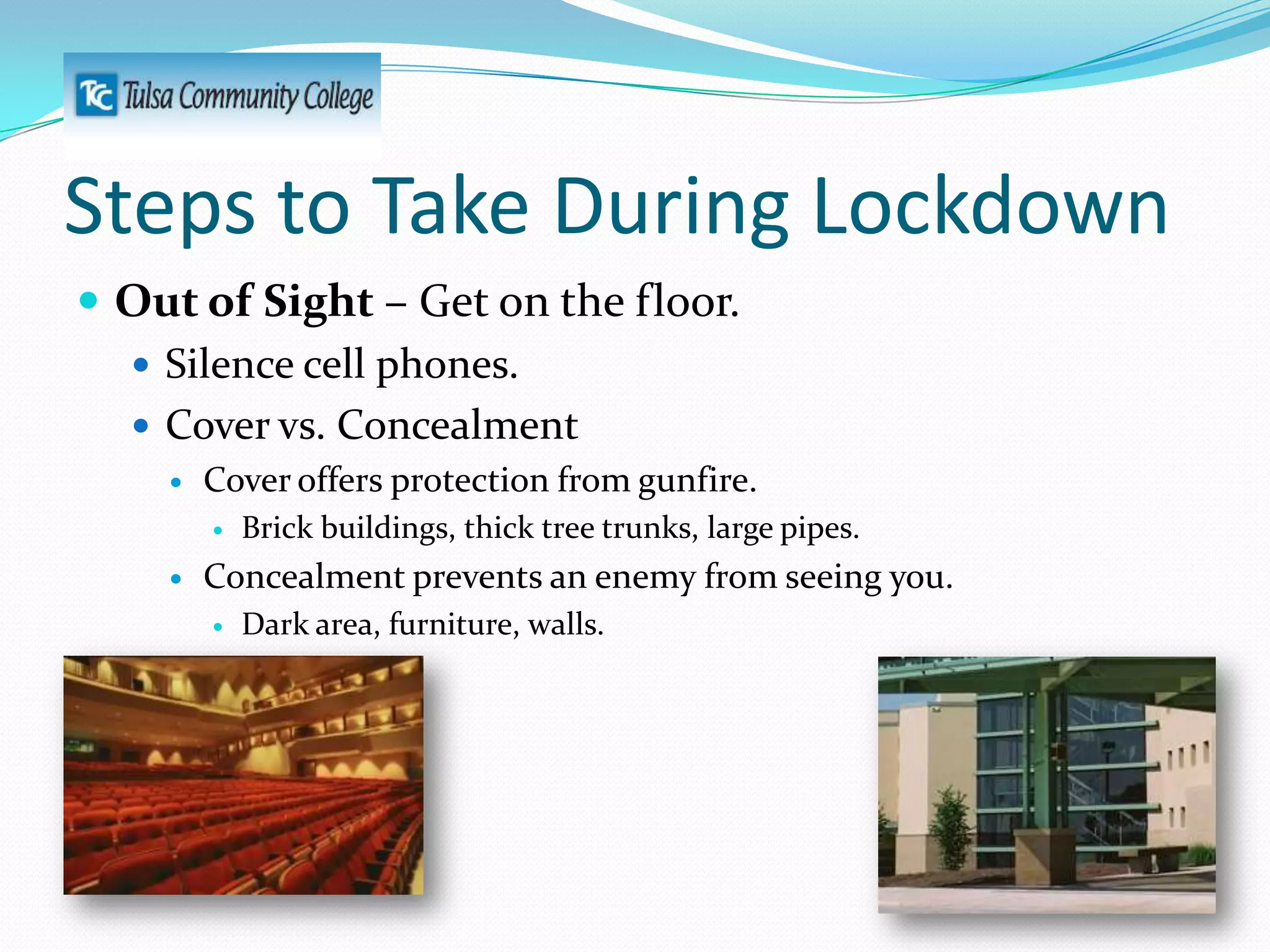 Steps to Take During Lockdown
 Out of Sight – Get on the floor.
 Silence cell phones.
 Cover vs. Concealment


Cover offers protection from gunfire.




Brick buildings, thick tree trunks, large pipes.

Concealment prevents an enemy from seeing you.


Dark area, furniture, walls.

 