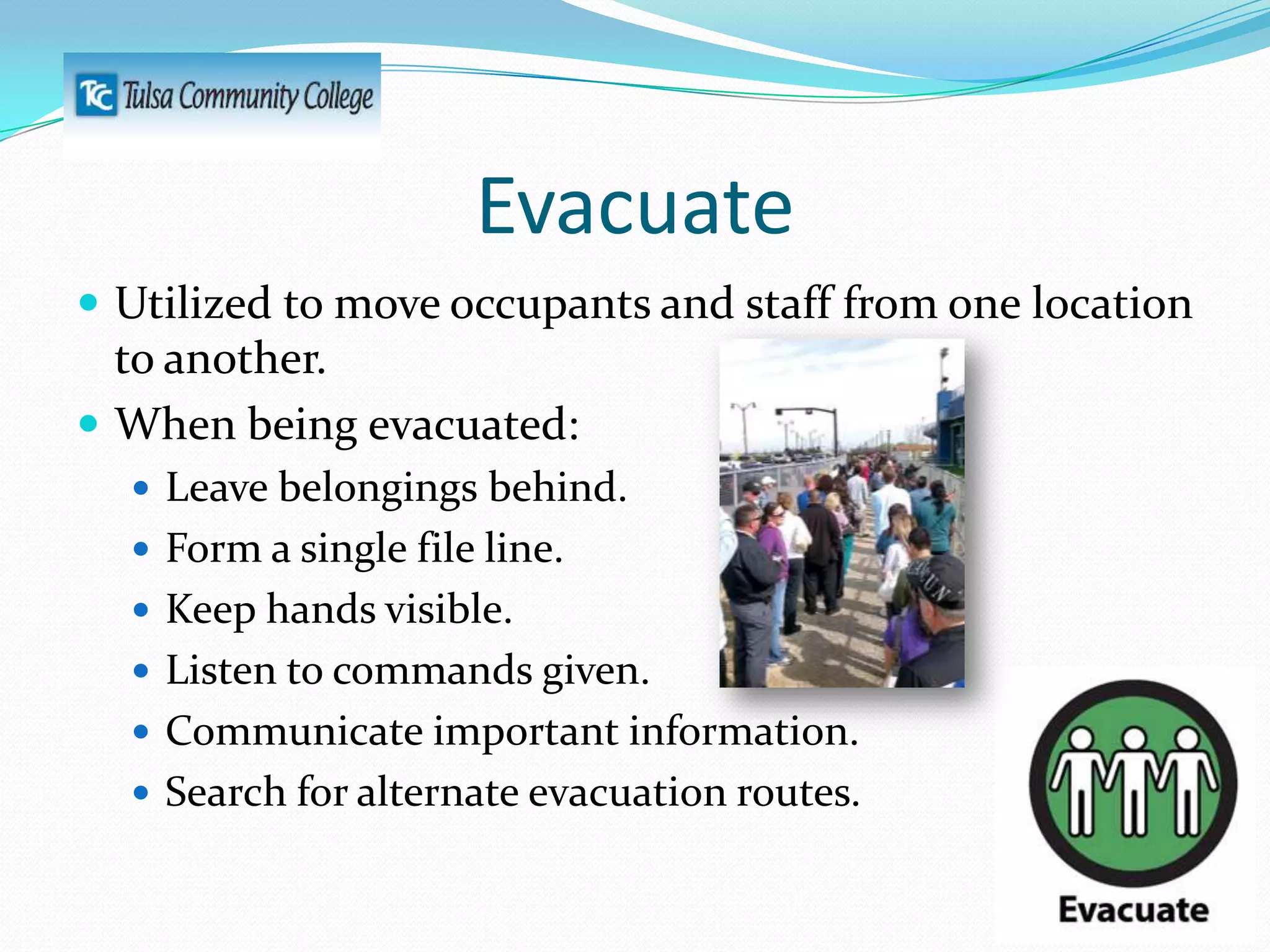 Evacuate
 Utilized to move occupants and staff from one location

to another.
 When being evacuated:
 Leave belongings behind.

 Form a single file line.
 Keep hands visible.
 Listen to commands given.
 Communicate important information.
 Search for alternate evacuation routes.

 