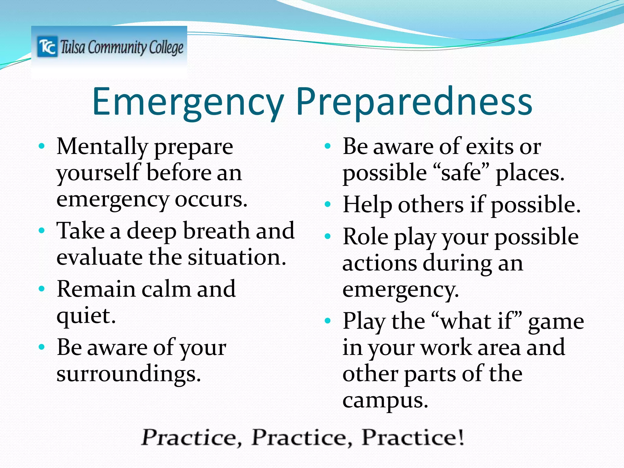 Emergency Preparedness
• Mentally prepare
yourself before an
emergency occurs.
• Take a deep breath and
evaluate the situation.
• Remain calm and

quiet.
• Be aware of your
surroundings.

• Be aware of exits or
possible “safe” places.
• Help others if possible.
• Role play your possible
actions during an
emergency.
• Play the “what if” game
in your work area and
other parts of the
campus.

 