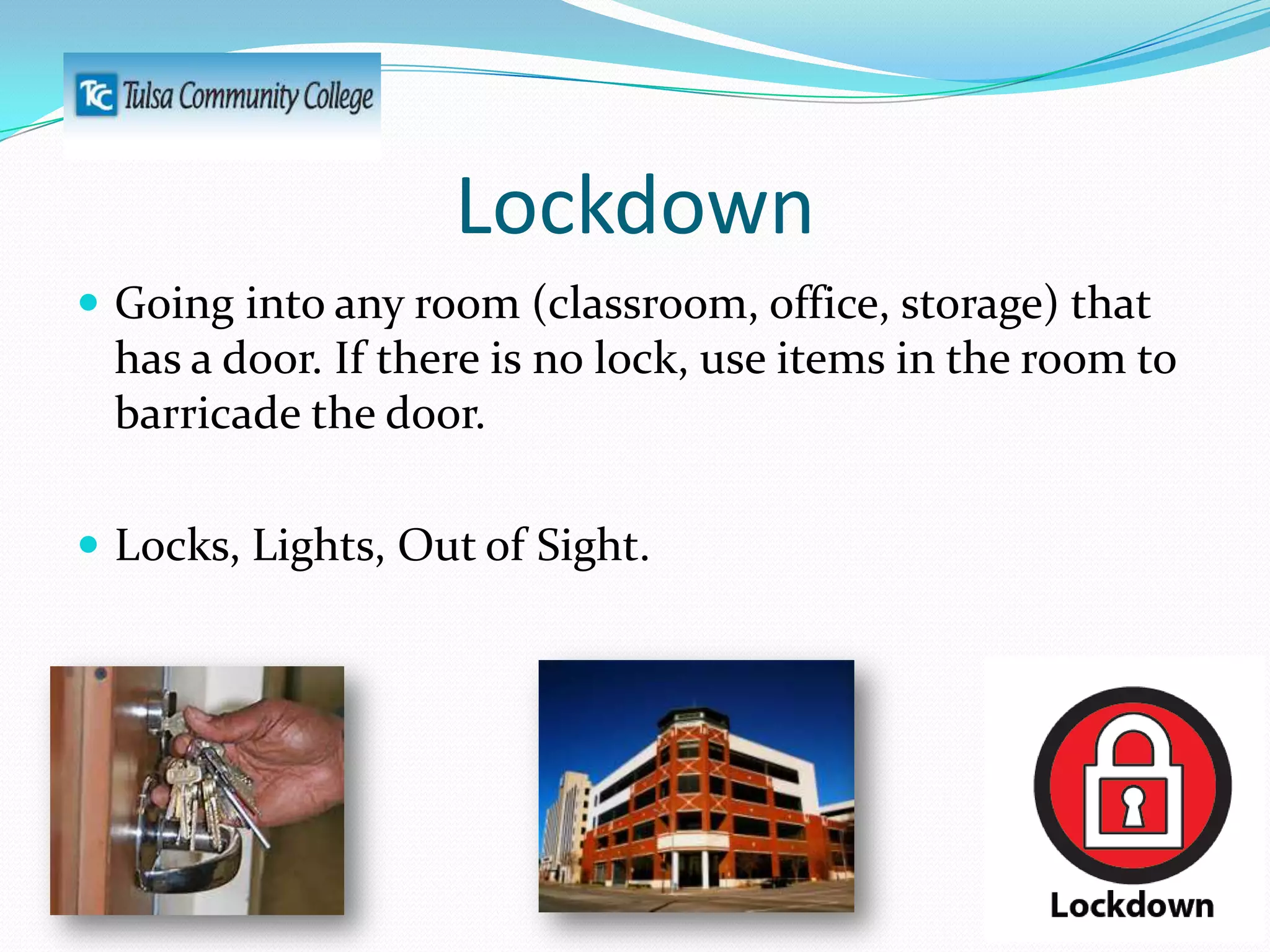 Lockdown
 Going into any room (classroom, office, storage) that

has a door. If there is no lock, use items in the room to
barricade the door.
 Locks, Lights, Out of Sight.

 