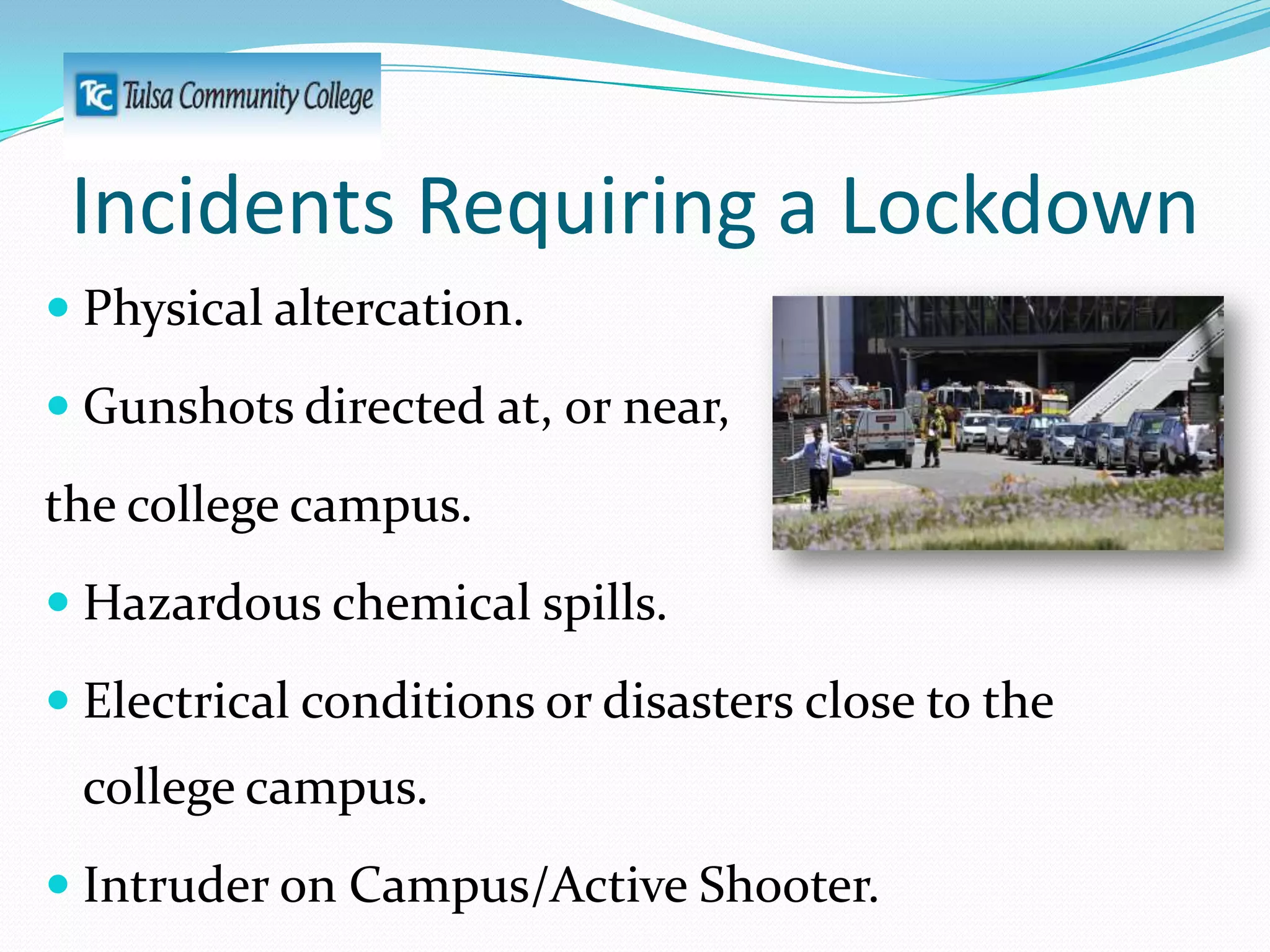 Incidents Requiring a Lockdown
 Physical altercation.
 Gunshots directed at, or near,

the college campus.
 Hazardous chemical spills.
 Electrical conditions or disasters close to the

college campus.
 Intruder on Campus/Active Shooter.

 