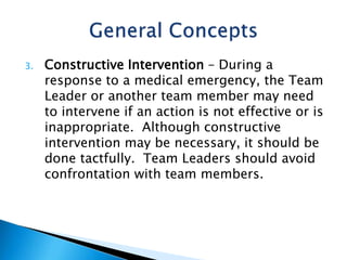 3. Constructive Intervention – During a
response to a medical emergency, the Team
Leader or another team member may need
to intervene if an action is not effective or is
inappropriate. Although constructive
intervention may be necessary, it should be
done tactfully. Team Leaders should avoid
confrontation with team members.
 