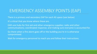EMERGENCY ASSEMBLY POINTS (EAP)
There is a primary and secondary EAP for each AS space (see below)
It’s critical that you know where these are.
EAPs are hubs for first aid and other emergency supplies; radio and other
communications; coordinated response; and making sure everyone is accounted for.
Go there when a fire alarm goes off or the building you’re in is otherwise
compromised.
Wait for emergency personnel to reach you and follow their instructions.
 