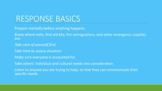 RESPONSE BASICS
Prepare mentally before anything happens.
Know where exits, first aid kits, fire extinguishers, and other emergency supplies
are.
Take care of yourself first.
Take time to assess situation.
Make sure everyone is accounted for.
Take others’ individual and cultural needs into consideration.
Listen to anyone you are trying to help, so that they can communicate their
specific needs.
 