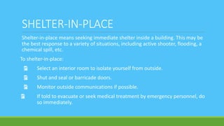 SHELTER-IN-PLACE
Shelter-in-place means seeking immediate shelter inside a building. This may be
the best response to a variety of situations, including active shooter, flooding, a
chemical spill, etc.
To shelter-in-place:
Ÿ Select an interior room to isolate yourself from outside.
Ÿ Shut and seal or barricade doors.
Ÿ Monitor outside communications if possible.
Ÿ If told to evacuate or seek medical treatment by emergency personnel, do
so immediately.
 