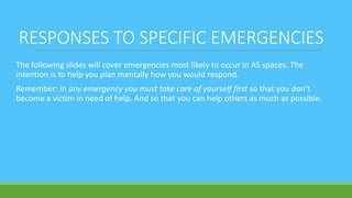 RESPONSES TO SPECIFIC EMERGENCIES
The following slides will cover emergencies most likely to occur in AS spaces. The
intention is to help you plan mentally how you would respond.
Remember: In any emergency you must take care of yourself first so that you don’t
become a victim in need of help. And so that you can help others as much as possible.
 