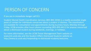 PERSON OF CONCERN
If you are in immediate danger call 911.
Student Mental Health Coordination Services (805-893-3030) is a readily accessible single
point of contact for individuals concerned about a student in distress. The coordinators
are available for consultation and appointments during business hours, Monday through
Friday. UCSB provides after-hours phone counseling (805-893-4411) for anyone concerned
about a distressed student during weekends, evenings, or holidays.
For more information, see the UCSB Threat Management Team website at:
www.tmt.ucsb.edu and the Student Affairs Distressed Students website at:
http://www.sa.ucsb.edu/responding-to-distressed-students/welcome.
 