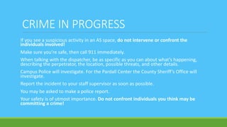CRIME IN PROGRESS
If you see a suspicious activity in an AS space, do not intervene or confront the
individuals involved!
Make sure you’re safe, then call 911 immediately.
When talking with the dispatcher, be as specific as you can about what’s happening,
describing the perpetrator, the location, possible threats, and other details.
Campus Police will investigate. For the Pardall Center the County Sheriff’s Office will
investigate.
Report the incident to your staff supervisor as soon as possible.
You may be asked to make a police report.
Your safety is of utmost importance. Do not confront individuals you think may be
committing a crime!
 