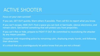 ACTIVE SHOOTER
Focus on your own survival!
If you can, GET OUT quickly. Warn others if possible. Then call 911 to report what you know.
If you can’t escape, HIDE OUT. Find a space you can lock or barricade, silence electronics, and
remain silent. Get behind something that will protect you from projectiles.
If you can’t flee or hide, prepare to FIGHT IT OUT. Be committed to neutralizing the attacker
by any means possible.
Cooperate with responding police by remaining calm, displaying empty hands, and following
their directions
It’s critical that you unambiguously let police know that you are not a threat!
 