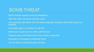 BOMB THREAT
Bomb threats usually come by telephone.
Take the caller seriously and stay calm.
Ask questions like When will the bomb explode, location, what will cause it to
explode.
If possible, get a co-worker to call 911.
Notify your supervisor or other staff person.
Campus police will determine if you need to evacuate.
Evacuate to Emergency Assembly Point.
Do not return until police give all clear.
 