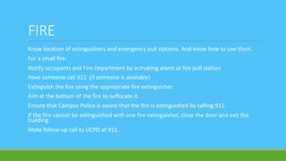 FIRE
Know location of extinguishers and emergency pull stations. And know how to use them.
For a small fire:
Notify occupants and Fire Department by activating alarm at fire pull station
Have someone call 911 (if someone is available)
Extinguish the fire using the appropriate fire extinguisher.
Aim at the bottom of the fire to suffocate it.
Ensure that Campus Police is aware that the fire is extinguished by calling 911.
If the fire cannot be extinguished with one fire extinguisher, close the door and exit the
building.
Make follow-up call to UCPD at 911.
 