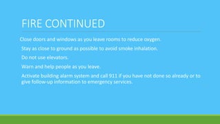 FIRE CONTINUED
Close doors and windows as you leave rooms to reduce oxygen.
Stay as close to ground as possible to avoid smoke inhalation.
Do not use elevators.
Warn and help people as you leave.
Activate building alarm system and call 911 if you have not done so already or to
give follow-up information to emergency services.
 