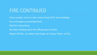 FIRE CONTINUED
Once outside, move to clear area at least 50 ft. from building.
Go to Emergency Assembly Point.
Wait for instructions.
Re-enter building when fire officials give all clear.
Report all fires, no matter how large, to Campus Police at 911.
 