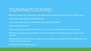 TSUNAMI/FLOODING
Most of campus and IV should not be affected by tsunami except beach and lagoon areas
Walk quickly and calmly to higher ground
Do not use Highway 217 to evacuate, due to its low elevation
Stay away from beaches
Most tsunamis are from earthquakes far out at sea, so there will be time to evacuate
If there is a strong local earthquake in the Santa Barbara Channel a tsunami could arrive in
minutes
Witnesses have reported that an approaching tsunami is preceded by a noticeable fall or rise
in water level at the shore
Don’t wait. Get to high ground!
 