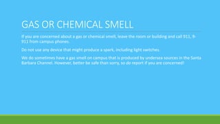GAS OR CHEMICAL SMELL
If you are concerned about a gas or chemical smell, leave the room or building and call 911, 9-
911 from campus phones.
Do not use any device that might produce a spark, including light switches.
We do sometimes have a gas smell on campus that is produced by undersea sources in the Santa
Barbara Channel. However, better be safe than sorry, so do report if you are concerned!
 
